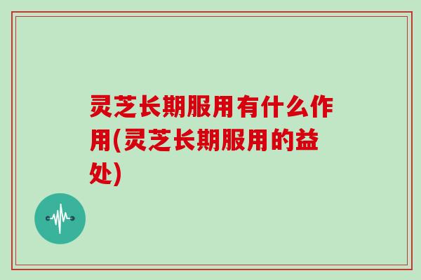 灵芝长期服用有什么作用(灵芝长期服用的益处)