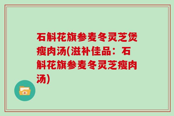 石斛花旗参麦冬灵芝煲瘦肉汤(滋补佳品：石斛花旗参麦冬灵芝瘦肉汤)-第1张图片-灵芝大师