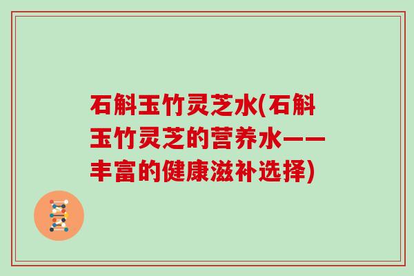石斛玉竹灵芝水(石斛玉竹灵芝的营养水——丰富的健康滋补选择)