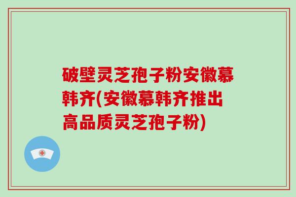 破壁灵芝孢子粉安徽慕韩齐(安徽慕韩齐推出高品质灵芝孢子粉)