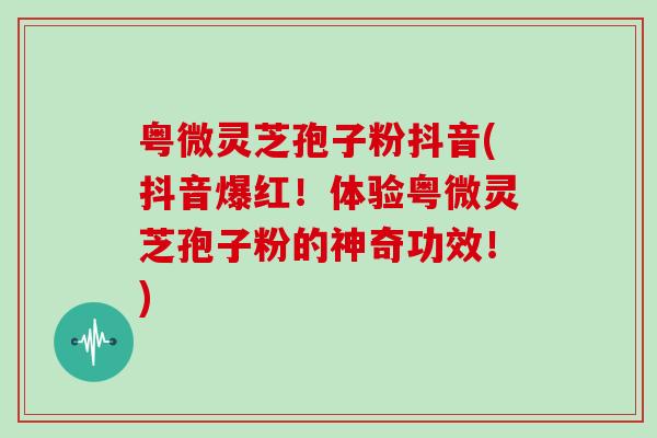 粤微灵芝孢子粉抖音(抖音爆红！体验粤微灵芝孢子粉的神奇功效！)
