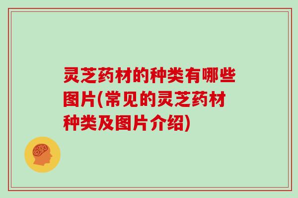 灵芝药材的种类有哪些图片(常见的灵芝药材种类及图片介绍)