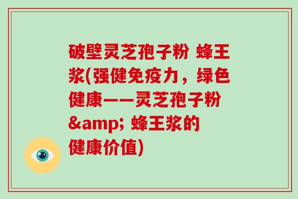 破壁灵芝孢子粉 蜂王浆(强健免疫力，绿色健康——灵芝孢子粉 & 蜂王浆的健康价值)
