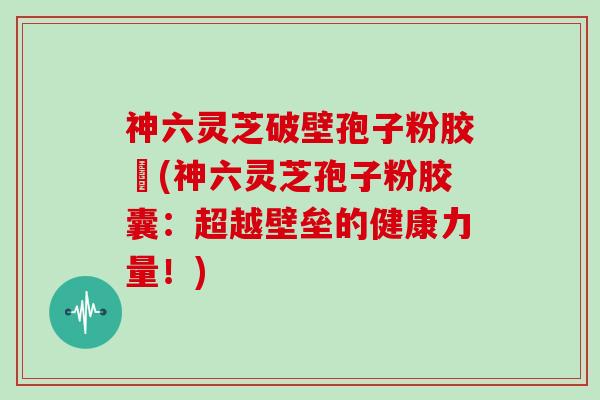 神六灵芝破壁孢子粉胶嚢(神六灵芝孢子粉胶囊：超越壁垒的健康力量！)
