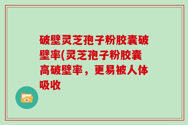 破壁灵芝孢子粉胶囊破壁率(灵芝孢子粉胶囊高破壁率，更易被人体吸收