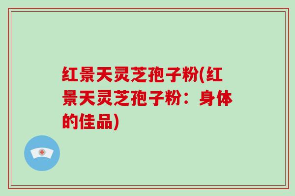 红景天灵芝孢子粉(红景天灵芝孢子粉：身体的佳品)