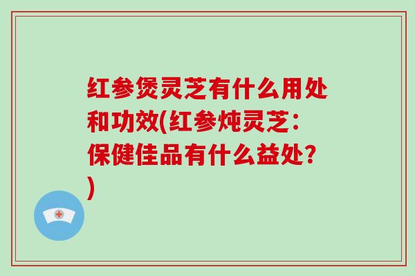 红参煲灵芝有什么用处和功效(红参炖灵芝：保健佳品有什么益处？)