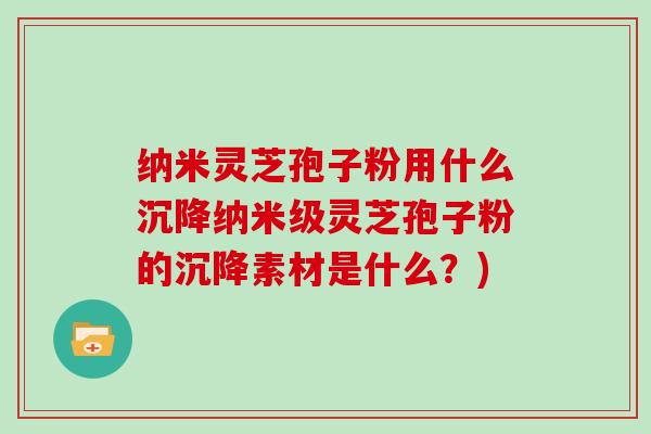 纳米灵芝孢子粉用什么沉降纳米级灵芝孢子粉的沉降素材是什么？)
