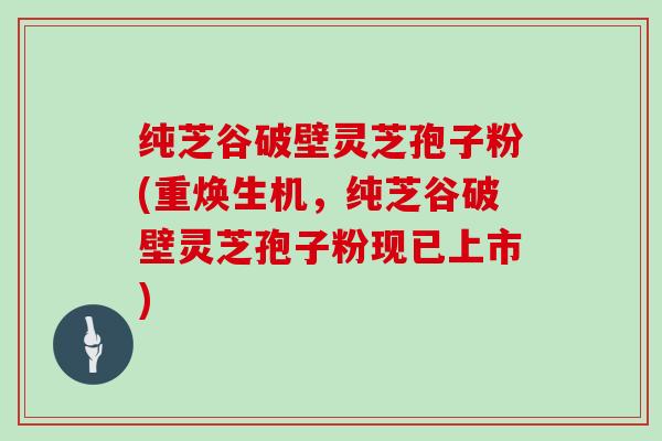纯芝谷破壁灵芝孢子粉(重焕生机,纯芝谷破壁灵芝孢子粉现已上市)-第1张图片-灵芝大师 纯芝谷破壁灵芝孢子粉(重焕生机,纯芝谷破壁灵芝孢子粉现已上市)-第1张图片-灵芝大师