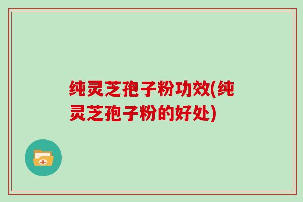 纯灵芝孢子粉功效(纯灵芝孢子粉的好处)