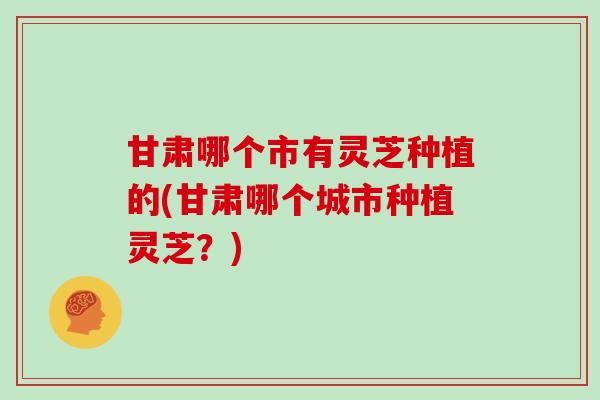 甘肃哪个市有灵芝种植的(甘肃哪个城市种植灵芝？)
