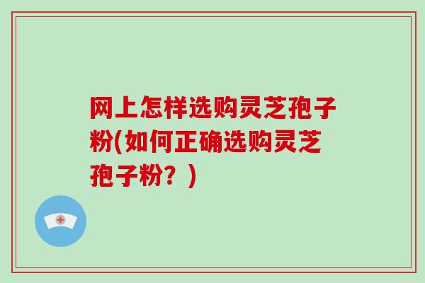 网上怎样选购灵芝孢子粉(如何正确选购灵芝孢子粉？)
