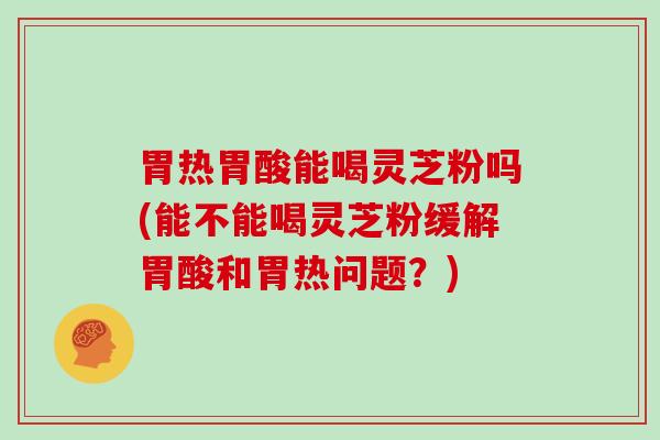 胃热胃酸能喝灵芝粉吗(能不能喝灵芝粉缓解胃酸和胃热问题？)