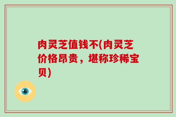 肉灵芝值钱不(肉灵芝价格昂贵，堪称珍稀宝贝)