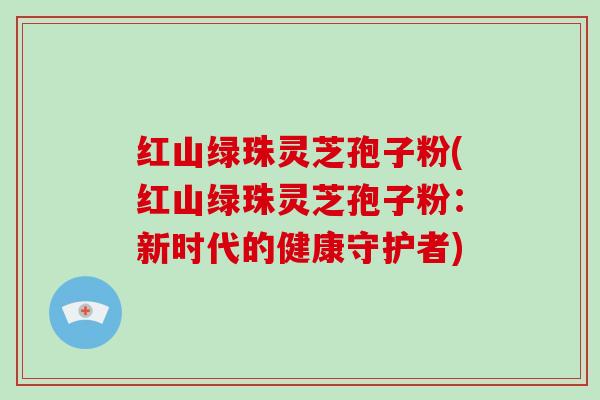 红山绿珠灵芝孢子粉(红山绿珠灵芝孢子粉：新时代的健康守护者)