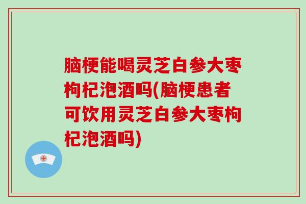 脑梗能喝灵芝白参大枣枸杞泡酒吗(脑梗患者可饮用灵芝白参大枣枸杞泡酒吗)