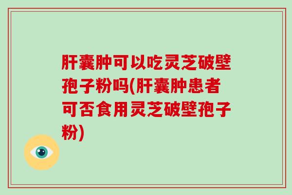 肝囊肿可以吃灵芝破壁孢子粉吗(肝囊肿患者可否食用灵芝破壁孢子粉)