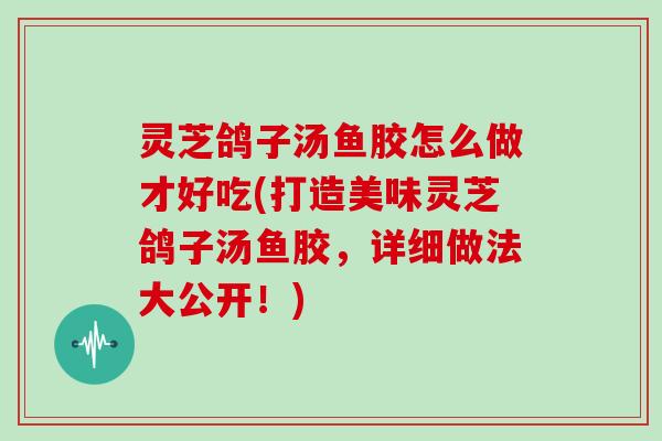 灵芝鸽子汤鱼胶怎么做才好吃(打造美味灵芝鸽子汤鱼胶,详细做法大公开!)-第1张图片-灵芝大师 灵芝鸽子汤鱼胶怎么做才好吃(打造美味灵芝鸽子汤鱼胶,详细做法大公开!)-第1张图片-灵芝大师