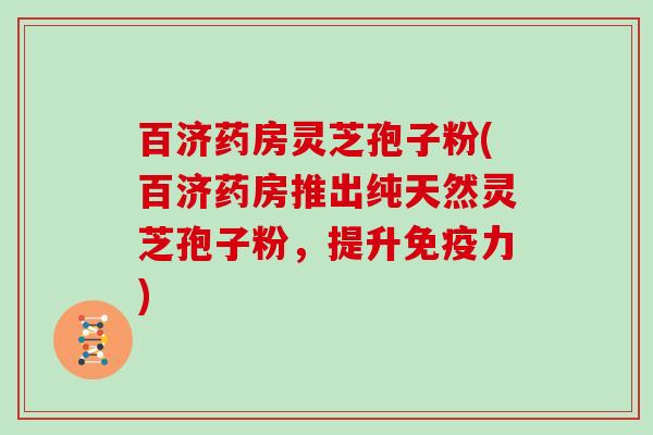 百济药房灵芝孢子粉(百济药房推出纯天然灵芝孢子粉，提升免疫力)