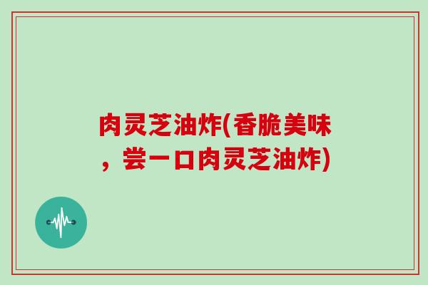 肉灵芝油炸(香脆美味,尝一口肉灵芝油炸)-第1张图片-灵芝大师 肉灵芝油炸(香脆美味,尝一口肉灵芝油炸)-第1张图片-灵芝大师
