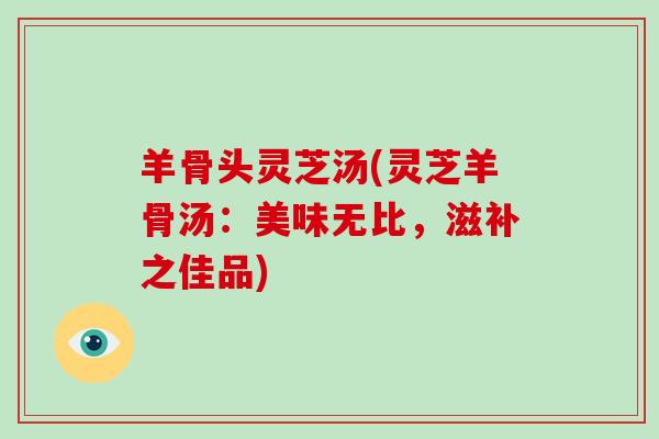 羊骨头灵芝汤(灵芝羊骨汤：美味无比，滋补之佳品)-第1张图片-灵芝大师
