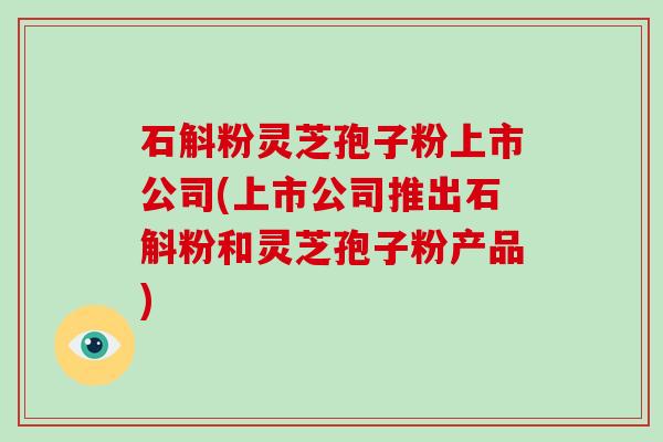 石斛粉灵芝孢子粉上市公司(上市公司推出石斛粉和灵芝孢子粉产品)