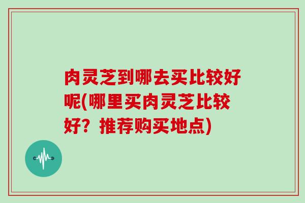 肉灵芝到哪去买比较好呢(哪里买肉灵芝比较好？推荐购买地点)