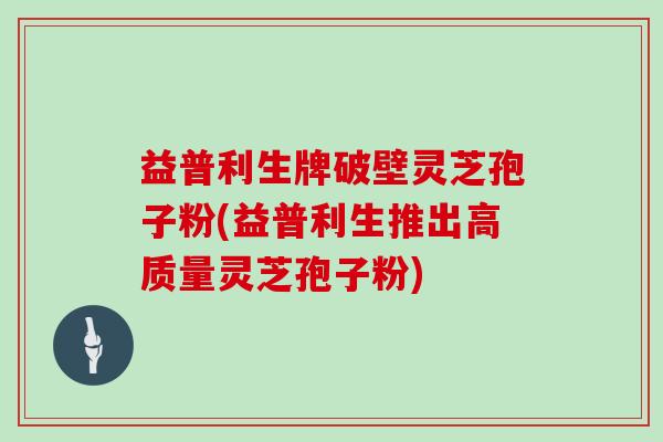益普利生牌破壁灵芝孢子粉(益普利生推出高质量灵芝孢子粉)
