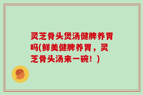 灵芝骨头煲汤健脾养胃吗(鲜美健脾养胃，灵芝骨头汤来一碗！)