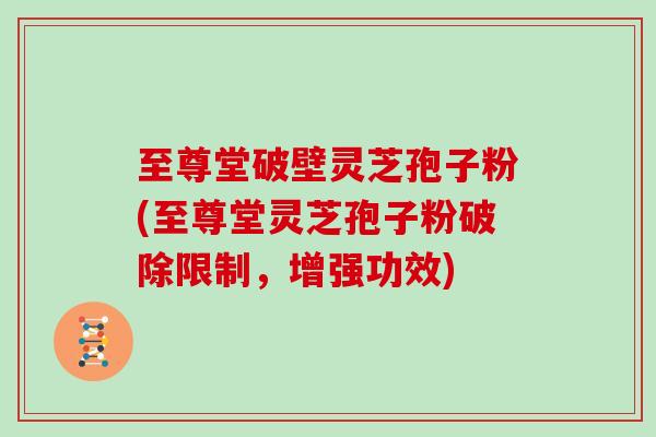 至尊堂破壁灵芝孢子粉(至尊堂灵芝孢子粉破除限制，增强功效)