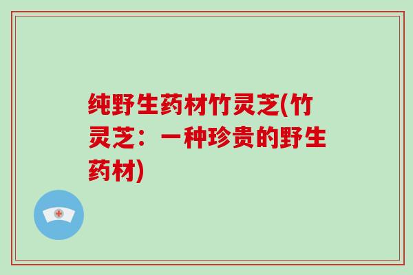 纯野生药材竹灵芝(竹灵芝：一种珍贵的野生药材)