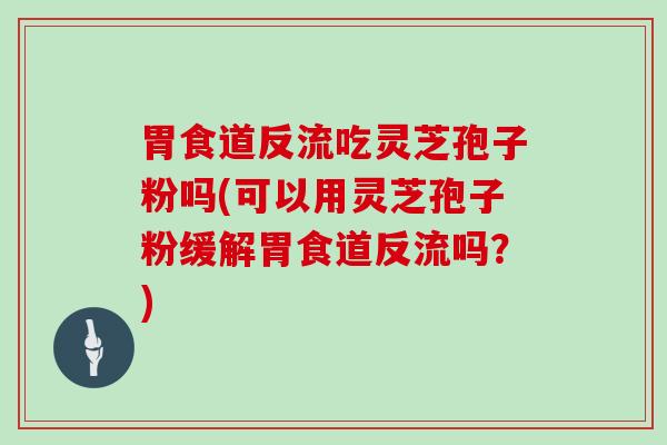 胃食道反流吃灵芝孢子粉吗(可以用灵芝孢子粉缓解胃食道反流吗？)