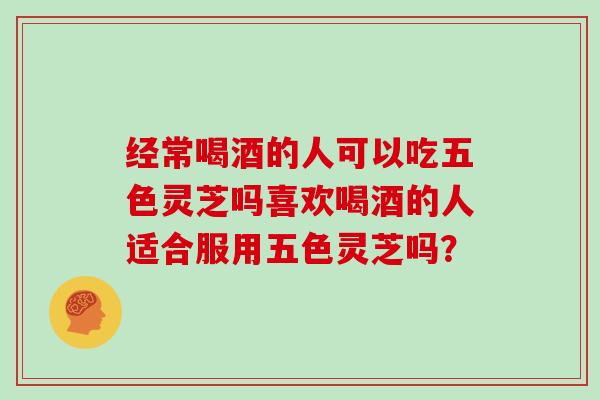 经常喝酒的人可以吃五色灵芝吗喜欢喝酒的人适合服用五色灵芝吗？
