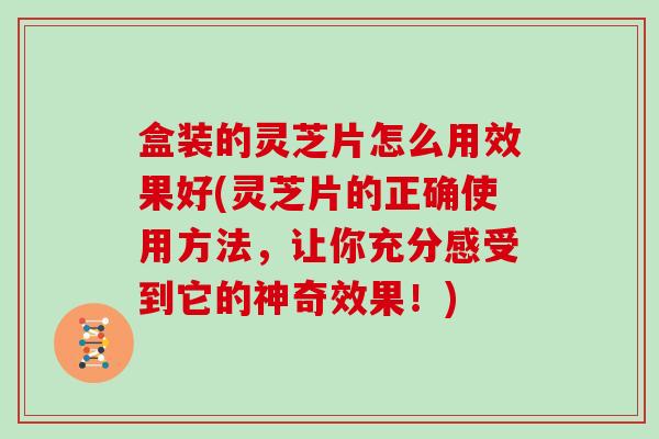 盒装的灵芝片怎么用效果好(灵芝片的正确使用方法，让你充分感受到它的神奇效果！)