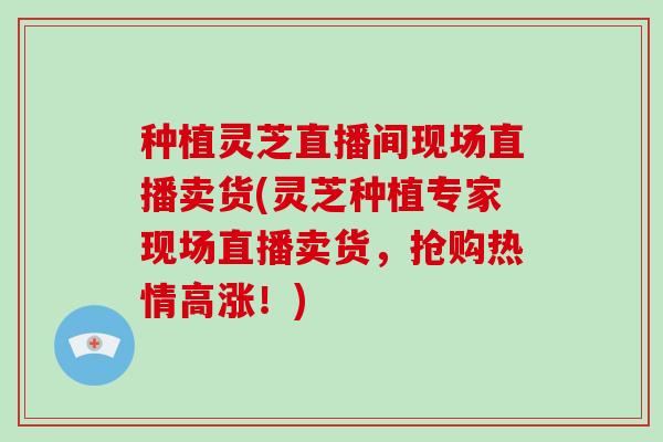 种植灵芝直播间现场直播卖货(灵芝种植专家现场直播卖货，抢购热情高涨！)