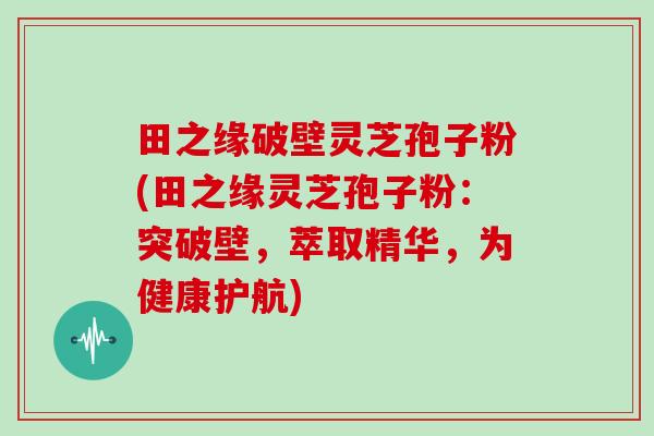 田之缘破壁灵芝孢子粉(田之缘灵芝孢子粉：突破壁，萃取精华，为健康护航)