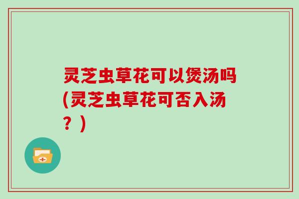 灵芝虫草花可以煲汤吗(灵芝虫草花可否入汤？)