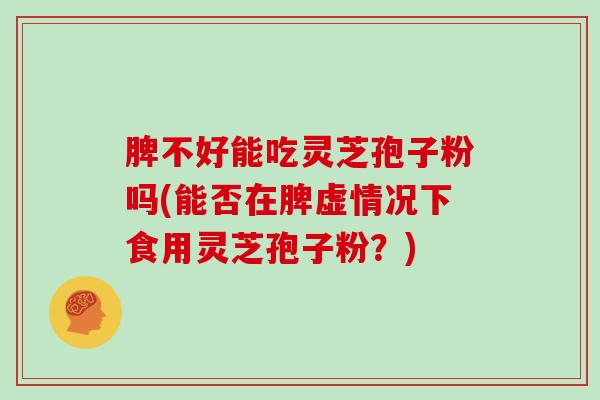 脾不好能吃灵芝孢子粉吗(能否在脾虚情况下食用灵芝孢子粉？)