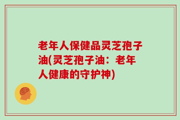 老年人保健品灵芝孢子油(灵芝孢子油：老年人健康的守护神)