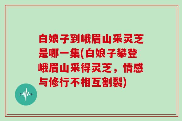白娘子到峨眉山采灵芝是哪一集(白娘子攀登峨眉山采得灵芝，情感与修行不相互割裂)