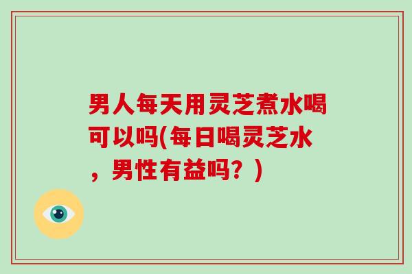 男人每天用灵芝煮水喝可以吗(每日喝灵芝水，男性有益吗？)