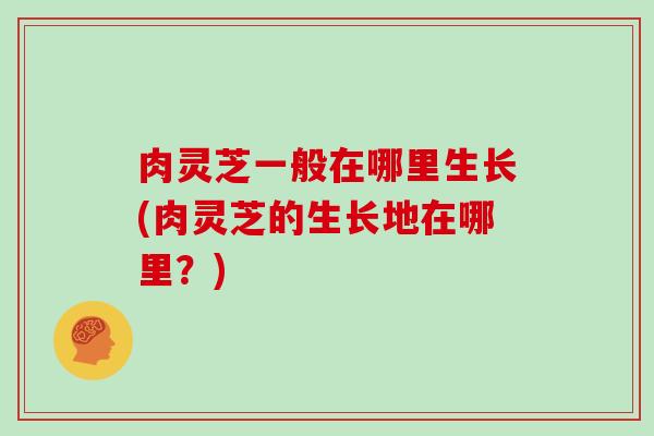 肉灵芝一般在哪里生长(肉灵芝的生长地在哪里？)