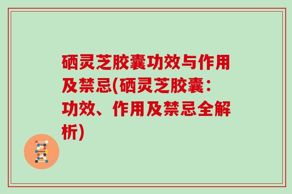 硒灵芝胶囊功效与作用及禁忌(硒灵芝胶囊：功效、作用及禁忌全解析)
