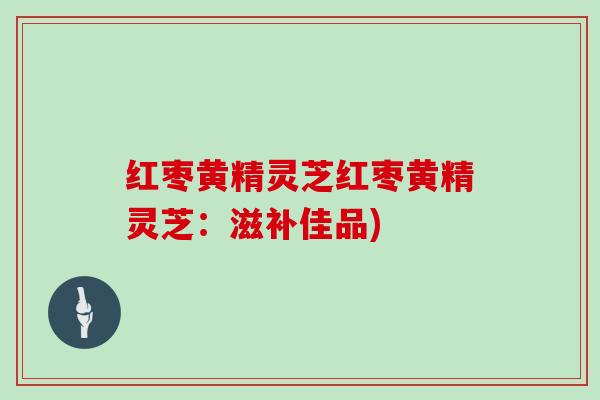 红枣黄精灵芝红枣黄精灵芝：滋补佳品)