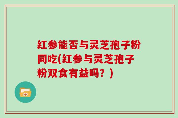 红参能否与灵芝孢子粉同吃(红参与灵芝孢子粉双食有益吗?)-第1张图片-灵芝大师 红参能否与灵芝孢子粉同吃(红参与灵芝孢子粉双食有益吗?)-第1张图片-灵芝大师