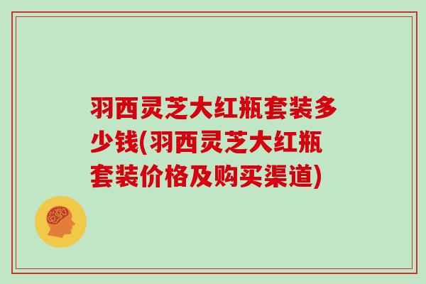 羽西灵芝大红瓶套装多少钱(羽西灵芝大红瓶套装价格及购买渠道)