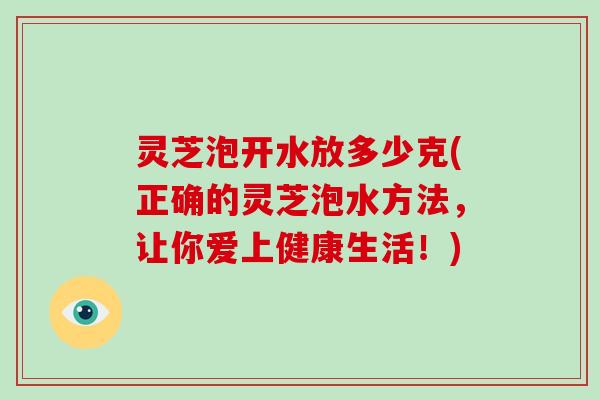 灵芝泡开水放多少克(正确的灵芝泡水方法,让你爱上健康生活!)-第1张图片-灵芝大师 灵芝泡开水放多少克(正确的灵芝泡水方法,让你爱上健康生活!)-第1张图片-灵芝大师