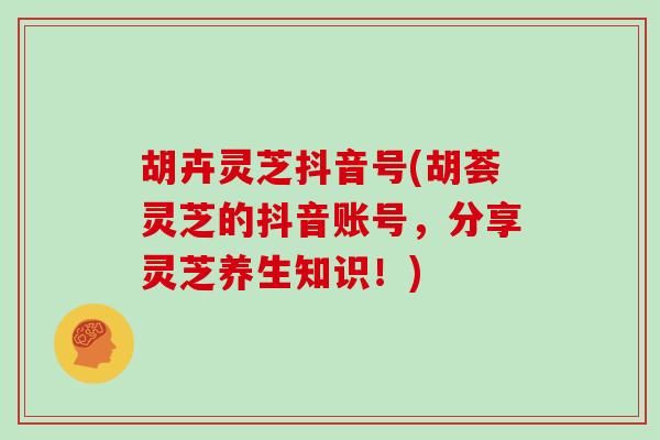 胡卉灵芝抖音号(胡荟灵芝的抖音账号，分享灵芝养生知识！)