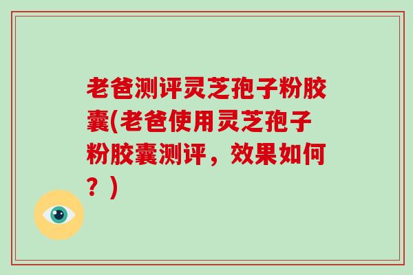 老爸测评灵芝孢子粉胶囊(老爸使用灵芝孢子粉胶囊测评，效果如何？)