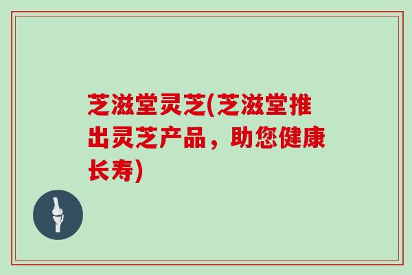 芝滋堂灵芝(芝滋堂推出灵芝产品，助您健康长寿)